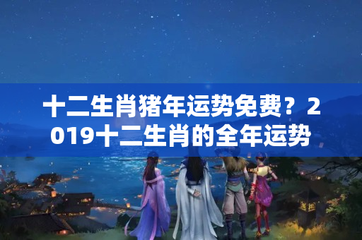 十二生肖猪年运势免费？2019十二生肖的全年运势