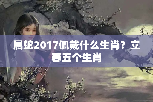 属蛇2017佩戴什么生肖？立春五个生肖