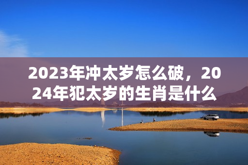 2023年冲太岁怎么破，2024年犯太岁的生肖是什么