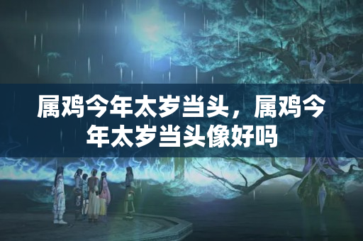 属鸡今年太岁当头，属鸡今年太岁当头像好吗