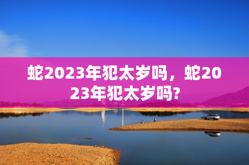 蛇2023年犯太岁吗，蛇2023年犯太岁吗?