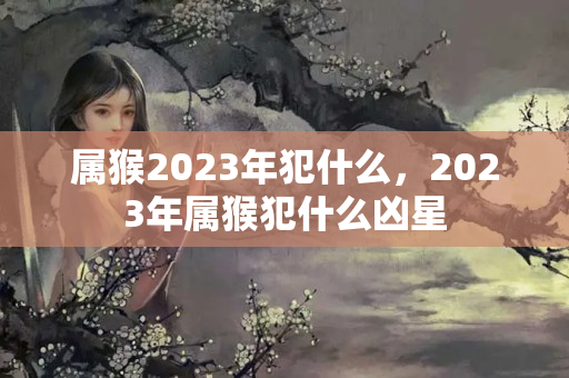 属猴2023年犯什么，2023年属猴犯什么凶星