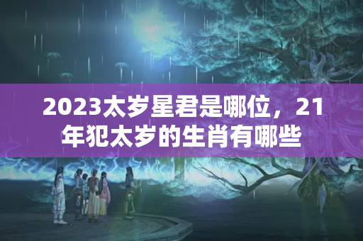 2023太岁星君是哪位，21年犯太岁的生肖有哪些