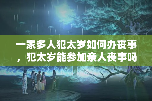 一家多人犯太岁如何办丧事，犯太岁能参加亲人丧事吗