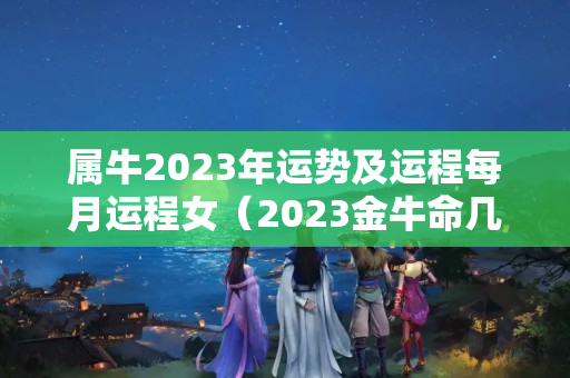 属牛2023年运势及运程每月运程女（2023金牛命几月最好）