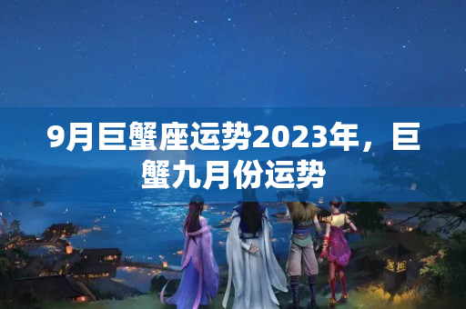 9月巨蟹座运势2023年，巨蟹九月份运势