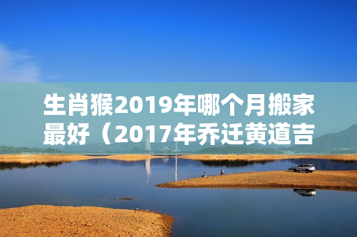 生肖猴2019年哪个月搬家最好（2017年乔迁黄道吉日一览表）