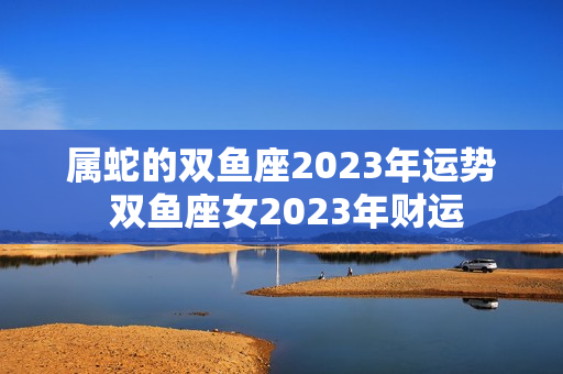 属蛇的双鱼座2023年运势 双鱼座女2023年财运