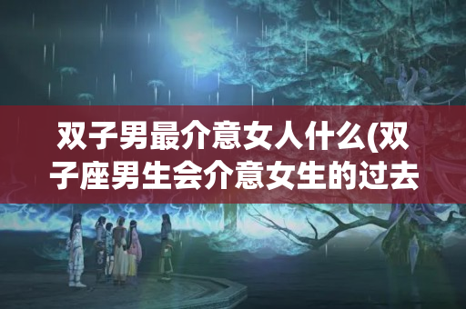 双子男最介意女人什么(双子座男生会介意女生的过去吗)