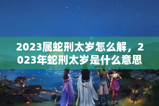 2023属蛇刑太岁怎么解，2023年蛇刑太岁是什么意思