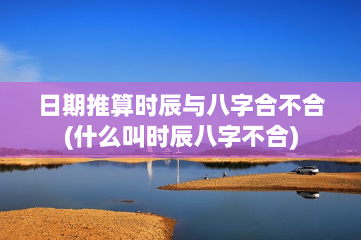 日期推算时辰与八字合不合(什么叫时辰八字不合)