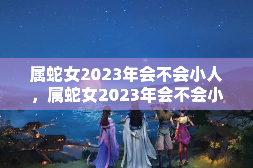 属蛇女2023年会不会小人，属蛇女2023年会不会小人出现