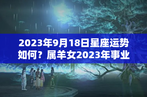 2023年9月18日星座运势如何？属羊女2023年事业运势