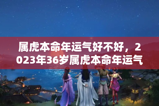 属虎本命年运气好不好，2023年36岁属虎本命年运气好不好