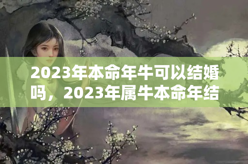 2023年本命年牛可以结婚吗，2023年属牛本命年结婚好不好