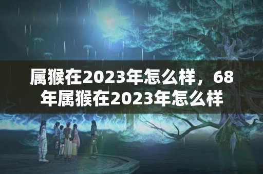 属猴在2023年怎么样，68年属猴在2023年怎么样