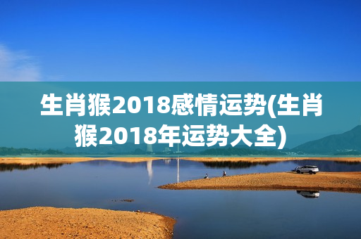 生肖猴2018感情运势(生肖猴2018年运势大全)