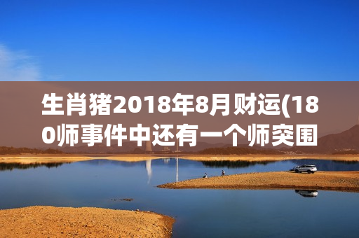 生肖猪2018年8月财运(180师事件中还有一个师突围出来了)