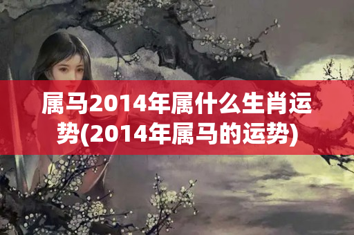 属马2014年属什么生肖运势(2014年属马的运势)