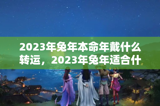 2023年兔年本命年戴什么转运，2023年兔年适合什么属相要宝宝