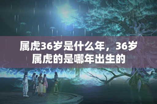 属虎36岁是什么年，36岁属虎的是哪年出生的