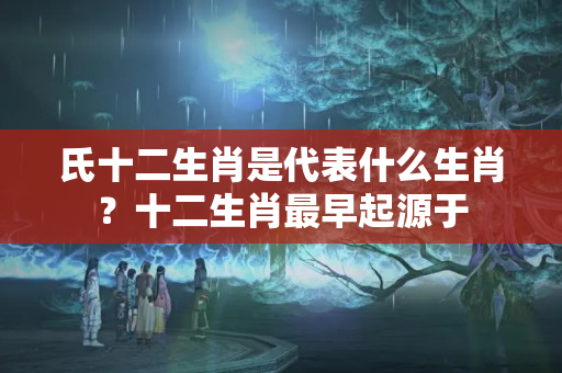 氏十二生肖是代表什么生肖？十二生肖最早起源于