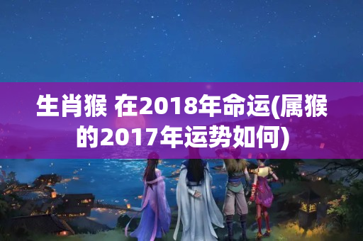 生肖猴 在2018年命运(属猴的2017年运势如何)