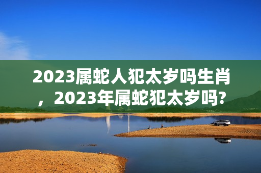 2023属蛇人犯太岁吗生肖，2023年属蛇犯太岁吗?