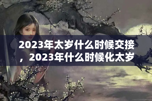 2023年太岁什么时候交接，2023年什么时候化太岁