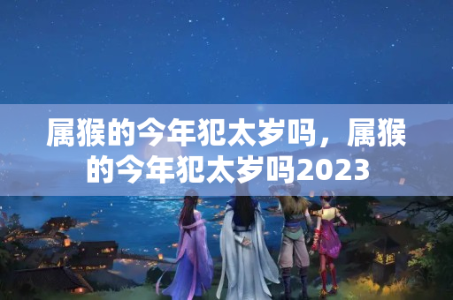 属猴的今年犯太岁吗，属猴的今年犯太岁吗2023