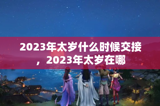 2023年太岁什么时候交接，2023年太岁在哪