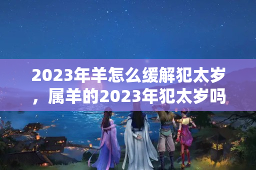 2023年羊怎么缓解犯太岁，属羊的2023年犯太岁吗怎么化解