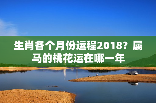 生肖各个月份运程2018？属马的桃花运在哪一年