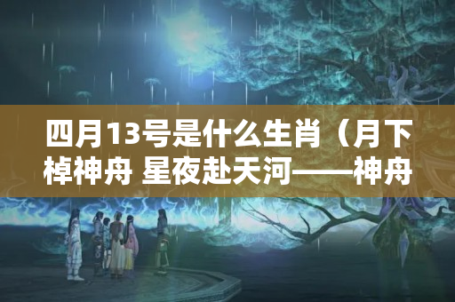 四月13号是什么生肖（月下棹神舟 星夜赴天河——神舟十三号飞天纪实）