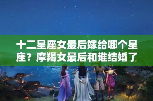 十二星座女最后嫁给哪个星座？摩羯女最后和谁结婚了