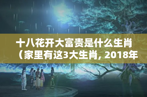 十八花开大富贵是什么生肖（家里有这3大生肖, 2018年起鸿运当头, 富贵无忧）