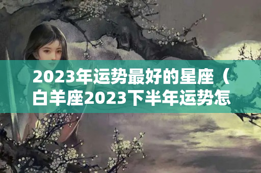 2023年运势最好的星座（白羊座2023下半年运势怎样看呢）