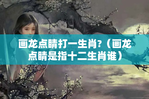 画龙点睛打一生肖?（画龙点睛是指十二生肖谁）