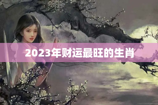 2023年财运最旺的生肖