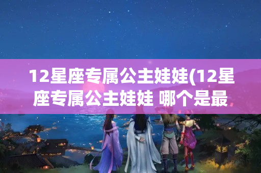 12星座专属公主娃娃(12星座专属公主娃娃 哪个是最美的?)