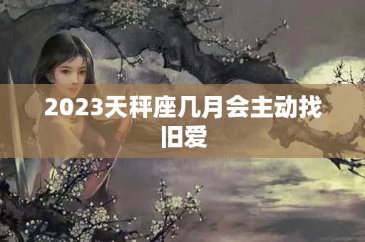 2023天秤座几月会主动找旧爱