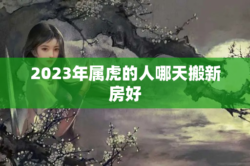 2023年属虎的人哪天搬新房好