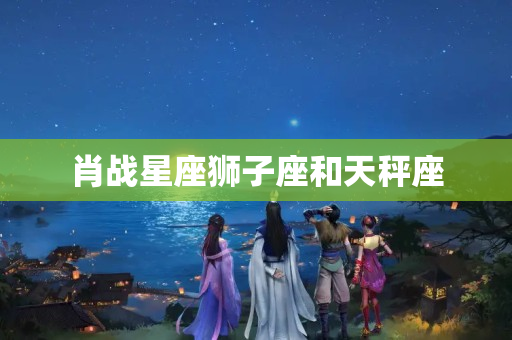 肖战星座狮子座和天秤座