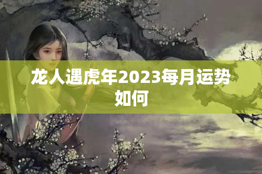 龙人遇虎年2023每月运势如何