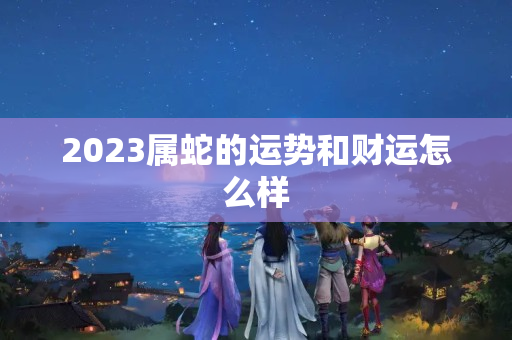 2023属蛇的运势和财运怎么样