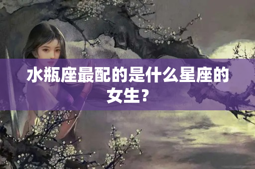 水瓶座最配的是什么星座的女生？