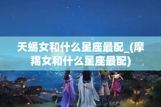 天蝎女和什么星座最配_(摩羯女和什么星座最配)