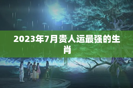 2023年7月贵人运最强的生肖