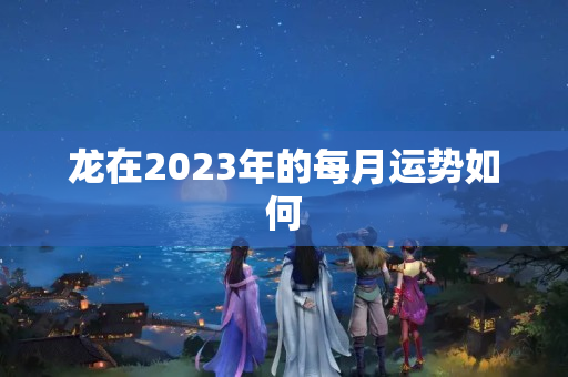 龙在2023年的每月运势如何