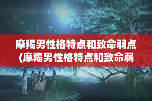 摩羯男性格特点和致命弱点(摩羯男性格特点和致命弱点2022)